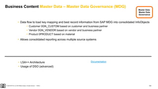 151
PUBLIC
© 2020 SAP SE or an SAP affiliate company. All rights reserved. ǀ
Business Content Master Data – Master Data Governance (MDG)
• Data flow to load key mapping and best record information from SAP MDG into consolidated InfoObjects
• Customer 0GN_CUSTOM based on customer and business partner
• Vendor 0GN_VENDOR based on vendor and business partner
• Product 0PRODUCT based on material
• Allows consolidated reporting across multiple source systems
• LSA++ Architecture
• Usage of DSO (advanced)
Master Data:
Master Data
Governance
Documentation
 