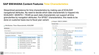 19
PUBLIC
© 2020 SAP SE or an SAP affiliate company. All rights reserved. ǀ
Streamlined persistence for time characteristics by making use of 0CALDAY
navigational attributes. No need to decide which date characteristic is mapped into
0CALDAY/ -MONTH / -YEAR as each date characteristic can support all time
granularities by navigation attributes. For 0FISC* characteristics, this needs to be
done on customer basis due to fiscal year variant.
SAP BW/4HANA Content Features Time Characteristics
 