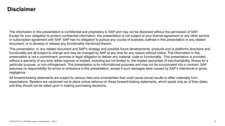 2
PUBLIC
© 2020 SAP SE or an SAP affiliate company. All rights reserved. ǀ
The information in this presentation is confidential and proprietary to SAP and may not be disclosed without the permission of SAP.
Except for your obligation to protect confidential information, this presentation is not subject to your license agreement or any other service
or subscription agreement with SAP. SAP has no obligation to pursue any course of business outlined in this presentation or any related
document, or to develop or release any functionality mentioned therein.
This presentation, or any related document and SAP's strategy and possible future developments, products and or platforms directions and
functionality are all subject to change and may be changed by SAP at any time for any reason without notice. The information in this
presentation is not a commitment, promise or legal obligation to deliver any material, code or functionality. This presentation is provided
without a warranty of any kind, either express or implied, including but not limited to, the implied warranties of merchantability, fitness for a
particular purpose, or non-infringement. This presentation is for informational purposes and may not be incorporated into a contract. SAP
assumes no responsibility for errors or omissions in this presentation, except if such damages were caused by SAP’s intentional or gross
negligence.
All forward-looking statements are subject to various risks and uncertainties that could cause actual results to differ materially from
expectations. Readers are cautioned not to place undue reliance on these forward-looking statements, which speak only as of their dates,
and they should not be relied upon in making purchasing decisions.
Disclaimer
 