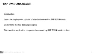 4
PUBLIC
© 2020 SAP SE or an SAP affiliate company. All rights reserved. ǀ
SAP BW/4HANA Content
Introduction
Learn the deployment options of standard content in SAP BW/4HANA
Understand the key design principles
Discover the application components covered by SAP BW/4HANA content
 