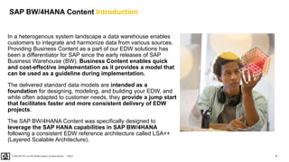5
PUBLIC
© 2020 SAP SE or an SAP affiliate company. All rights reserved. ǀ
SAP BW/4HANA Content Introduction
In a heterogenous system landscape a data warehouse enables
customers to integrate and harmonize data from various sources.
Providing Business Content as a part of our EDW solutions has
been a differentiator for SAP since the early releases of SAP
Business Warehouse (BW). Business Content enables quick
and cost-effective implementation as it provides a model that
can be used as a guideline during implementation.
The delivered standard data models are intended as a
foundation for designing, modeling, and building your EDW, and
while often adapted to customer needs, they provide a jump start
that facilitates faster and more consistent delivery of EDW
projects.
The SAP BW/4HANA Content was specifically designed to
leverage the SAP HANA capabilities in SAP BW/4HANA
following a consistent EDW reference architecture called LSA++
(Layered Scalable Architecture).
 