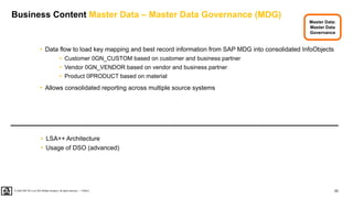 62
PUBLIC
© 2020 SAP SE or an SAP affiliate company. All rights reserved. ǀ
Business Content Master Data – Master Data Governance (MDG)
• Data flow to load key mapping and best record information from SAP MDG into consolidated InfoObjects
• Customer 0GN_CUSTOM based on customer and business partner
• Vendor 0GN_VENDOR based on vendor and business partner
• Product 0PRODUCT based on material
• Allows consolidated reporting across multiple source systems
• LSA++ Architecture
• Usage of DSO (advanced)
Master Data:
Master Data
Governance
 