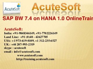 SAP BW 7.4 on HANA 1.0 OnlineTrain
AcuteSoft:
India: +91-9848346149, +91-7702226149
Land Line: +91 (0)40 - 42627705
USA: +1 973-619-0109, +1 312-235-6527
UK : +44 207-993-2319
skype : acutesoft
email : info@acutesoft.com
www.acutesoft.com
http://training.acutesoft.com
 