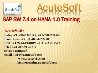 SAP BW 7.4 on HANA 1.0 Training
AcuteSoft:
India: +91-9848346149, +91-7702226149
Land Line: +91 (0)40 - 42627705
USA: +1 973-619-0109, +1 312-235-6527
UK : +44 207-993-2319
skype : acutesoft
email : info@acutesoft.com
www.acutesoft.com
http://training.acutesoft.com
 