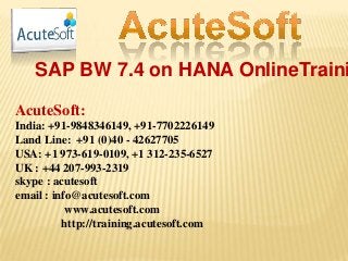 SAP BW 7.4 on HANA OnlineTraini
AcuteSoft:
India: +91-9848346149, +91-7702226149
Land Line: +91 (0)40 - 42627705
USA: +1 973-619-0109, +1 312-235-6527
UK : +44 207-993-2319
skype : acutesoft
email : info@acutesoft.com
www.acutesoft.com
http://training.acutesoft.com
 