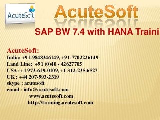 SAP BW 7.4 with HANA Trainin
AcuteSoft:
India: +91-9848346149, +91-7702226149
Land Line: +91 (0)40 - 42627705
USA: +1 973-619-0109, +1 312-235-6527
UK : +44 207-993-2319
skype : acutesoft
email : info@acutesoft.com
www.acutesoft.com
http://training.acutesoft.com
 