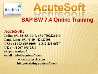 SAP BW 7.4 Online Training
AcuteSoft:
India: +91-9848346149, +91-7702226149
Land Line: +91 (0)40 - 42627705
USA: +1 973-619-0109, +1 312-235-6527
UK : +44 207-993-2319
skype : acutesoft
email : info@acutesoft.com
www.acutesoft.com
http://training.acutesoft.com
 