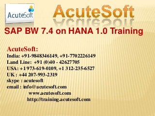 SAP BW 7.4 on HANA 1.0 Training
AcuteSoft:
India: +91-9848346149, +91-7702226149
Land Line: +91 (0)40 - 42627705
USA: +1 973-619-0109, +1 312-235-6527
UK : +44 207-993-2319
skype : acutesoft
email : info@acutesoft.com
www.acutesoft.com
http://training.acutesoft.com
 