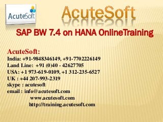 SAP BW 7.4 on HANA OnlineTraining
AcuteSoft:
India: +91-9848346149, +91-7702226149
Land Line: +91 (0)40 - 42627705
USA: +1 973-619-0109, +1 312-235-6527
UK : +44 207-993-2319
skype : acutesoft
email : info@acutesoft.com
www.acutesoft.com
http://training.acutesoft.com
 