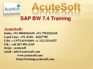 SAP BW 7.4 Training
AcuteSoft:
India: +91-9848346149, +91-7702226149
Land Line: +91 (0)40 - 42627705
USA: +1 973-619-0109, +1 312-235-6527
UK : +44 207-993-2319
skype : acutesoft
email : info@acutesoft.com
www.acutesoft.com
http://training.acutesoft.com
 