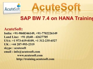 SAP BW 7.4 on HANA Training
AcuteSoft:
India: +91-9848346149, +91-7702226149
Land Line: +91 (0)40 - 42627705
USA: +1 973-619-0109, +1 312-235-6527
UK : +44 207-993-2319
skype : acutesoft
email : info@acutesoft.com
www.acutesoft.com
http://training.acutesoft.com
 