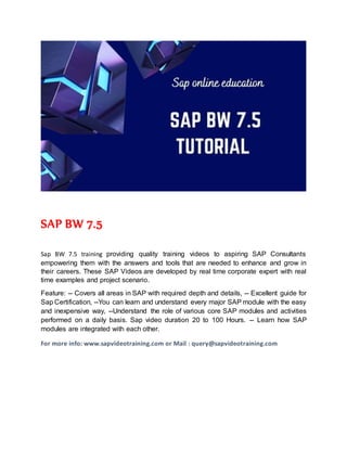 SAP BW 7.5
Sap BW 7.5 training providing quality training videos to aspiring SAP Consultants
empowering them with the answers and tools that are needed to enhance and grow in
their careers. These SAP Videos are developed by real time corporate expert with real
time examples and project scenario.
Feature: -- Covers all areas in SAP with required depth and details, -- Excellent guide for
Sap Certification, --You can learn and understand every major SAP module with the easy
and inexpensive way, --Understand the role of various core SAP modules and activities
performed on a daily basis. Sap video duration 20 to 100 Hours. -- Learn how SAP
modules are integrated with each other.
For more info: www.sapvideotraining.com or Mail : query@sapvideotraining.com
 