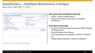 © 2016 SAP SE or an SAP affiliate company. All rights reserved. 12
Public
© 2015 SAP SE or an SAP affiliate company. All rights reserved. 12
Next generation InfoObject modeling
• Modern, intuitive Eclipse based UI
• Covers all InfoObject functionality in a simplified
maintenance
Extended functionality
• Support for INT8 Key Figures (overcome 2 billion limitation
for integer values)
• Enhanced Master Data Preview
• Time characteristics as attributes for 0DATE, 0FISCPER,
etc.
• Disable Display Attributes in reference InfoObject
Simplification – InfoObject Maintenance in Eclipse
New with SAP BW 7.5 SP1
© 2015 SAP SE or an SAP affiliate company. All rights reserved. 12
Public
 