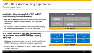 © 2016 SAP SE or an SAP affiliate company. All rights reserved. 37
Public
Application driven approach, SAP BW as EDW
application with integrated services
• SAP BW as an application serves as a platform offering all
required data warehousing services via one integrated
repository
 No additional tools for modelling, monitoring and managing
the data warehouse required, but can be integrated
SAP BW
SAP HANA
Scheduling &
Monitoring
Modeling Planning
OLAP
Lifecycle
Management
ETL
Scheduling
Tool
Modeling Tools
Planning
Tool
Monitoring
Tool
Lifecycle
Management Tool
ETL
Tool
SQL driven approach, SAP HANA with loosely
coupled tools and platform services, logically
combined
 Database approaches require several loosely couple tools
to fulfill the necessary tasks with separate repositories
 A combination of tools (such as best of breed) used to build
the data warehouse
SAP – Data Warehousing approaches
Two approaches
SAP HANA
 