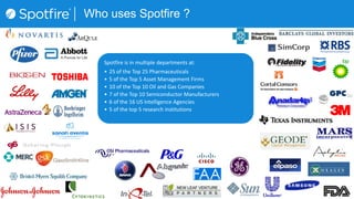 Spotfire is in multiple departments at:
• 25 of the Top 25 Pharmaceuticals
• 5 of the Top 5 Asset Management Firms
• 10 of the Top 10 Oil and Gas Companies
• 7 of the Top 10 Semiconductor Manufacturers
• 6 of the 16 US Intelligence Agencies
• 5 of the top 5 research institutions
Who uses Spotfire ?
 