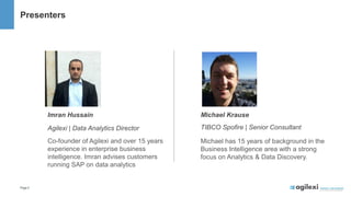 Page2
Michael Krause
TIBCO Spofire | Senior Consultant
Michael has 15 years of background in the
Business Intelligence area with a strong
focus on Analytics & Data Discovery.
Imran Hussain
Agilexi | Data Analytics Director
Co-founder of Agilexi and over 15 years
experience in enterprise business
intelligence. Imran advises customers
running SAP on data analytics
Presenters
 