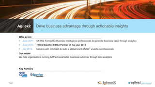 Page3
Agilexi: Drive business advantage through actionable insights
Who we are
 June 2011: UK HQ. Formed by Business Intelligence professionals to generate business value through analytics
 June 2013: TIBCO Spotfire EMEA Partner of the year 2013
 Jan 2014: Merging with InfomatiX to build a global brand of 250+ analytics professionals
Key Partners
Our model
We help organisations running SAP achieve better business outcomes through data analytics
 
