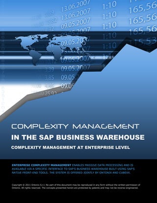 COMPLEXITY MANAGEMENT
IN THE SAP BUSINESS WAREHOUSE
COMPLEXITY MANAGEMENT AT ENTERPRISE LEVEL



ENTERPRISE COMPLEXITY MANAGEMENT ENABLES MASSIVE DATA PROCESSING AND IS
AVAILABLE VIA A SPECIFIC INTERFACE TO SAP’S BUSINESS WAREHOUSE BUILT USING SAP’S
NATIVE FRONT-END TOOLS. THE SYSTEM IS OFFERED JOINTLY BY ONTONIX AND CUBEXX.



Copyright © 2011 Ontonix S.r.l. No part of this document may be reproduced in any form without the written permission of
Ontonix. All rights reserved. The concepts presented herein are protected by patents and may not be reverse-engineered.
 