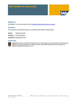 SAP COMMUNITY NETWORK SDN - sdn.sap.com | BPX - bpx.sap.com | BA - boc.sap.com | UAC - uac.sap.com
© 2011 SAP AG 1
SAP BI/BW LO Extraction
Applies to:
SAP BI/BW. For more information visit the Enterprise Data Warehousing Homepage
Summary
This Article demonstrates the Steps for LO Extraction with different Update Modes
Author: Obaidullah Shaikh
Company: AG Technologies
Created on: 08 September 2011
Author Bio
Obaidullah shaikh is a SAP BI Consultant with AG Technologies. He has good skill in technical areas
(ABAP) and he has experience of multiple custome reports development and has experience of
Migration/upgradation projects as wel
 