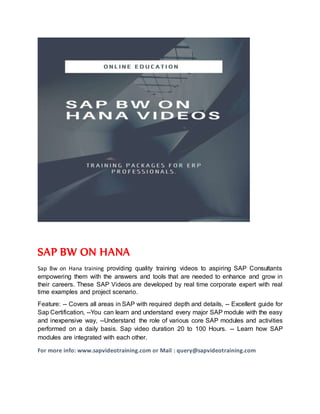 SAP BW ON HANA
Sap Bw on Hana training providing quality training videos to aspiring SAP Consultants
empowering them with the answers and tools that are needed to enhance and grow in
their careers. These SAP Videos are developed by real time corporate expert with real
time examples and project scenario.
Feature: -- Covers all areas in SAP with required depth and details, -- Excellent guide for
Sap Certification, --You can learn and understand every major SAP module with the easy
and inexpensive way, --Understand the role of various core SAP modules and activities
performed on a daily basis. Sap video duration 20 to 100 Hours. -- Learn how SAP
modules are integrated with each other.
For more info: www.sapvideotraining.com or Mail : query@sapvideotraining.com
 