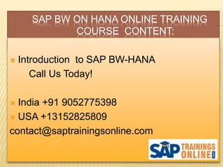 SAP BW ON HANA ONLINE TRAINING
COURSE CONTENT:
 Introduction to SAP BW-HANA
Call Us Today!
 India +91 9052775398
 USA +13152825809
contact@saptrainingsonline.com
 