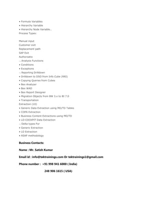 • Formula Variables
• Hierarchy Variable
• Hierarchy Node Variable..
Process Types:
Manual input
Customer exit
Replacement path
SAP Exit
Authorzatio
Analysis Functions
• Conditions
• Exceptions
Reporting Drilldown
• Drilldown to DSO from Info Cube (RRI)
• Copying Queries from Cubes
• Bex Analyzer
• Bex WAD
• Bex Report Designer
• Migration Objects from BW 3.x to BI 7.0
• Transportation
Extraction (10)
• Generic Data Extraction using MD/TD Tables
• COPA Extraction
• Business Content Extractions using MD/TD
• LO-COCKPIT Data Extraction
Delta types For
• Generic Extraction
• LO Extraction
• ASAP methodology
Business Contacts:
Name : Mr. Satish Kumar
Email id : info@tektrainings.com Or tektrainings1@gmail.com
Phone number : +91 998 941 6000 ( India)
248 906 1615 ( USA)
 