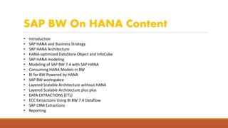 SAP BW On HANA Content
• Introduction
• SAP HANA and Business Strategy
• SAP HANA Architecture
• HANA-optimized DataStore Object and InfoCube
• SAP HANA modeling
• Modeling of SAP BW 7.4 with SAP HANA
• Consuming HANA Models in BW
• BI for BW Powered by HANA
• SAP BW workspakce
• Layered Scalable Architecture without HANA
• Layered Scalable Architecture plus plus
• DATA EXTRACTIONS (ETL)
• ECC Extractions Using BI BW 7.4 Dataflow
• SAP CRM Extractions
• Reporting
 