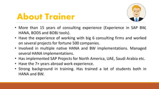 About Trainer
• More than 15 years of consulting experience (Experience in SAP BW,
HANA, BODS and BOBJ tools).
• Have the experience of working with big 6 consulting firms and worked
on several projects for fortune 500 companies.
• Involved in multiple native HANA and BW implementations. Managed
several HANA implementations.
• Has implemented SAP Projects for North America, UAE, Saudi Arabia etc.
• Have the 7+ years abroad work experience.
• Strong background in training. Has trained a lot of students both in
HANA and BW.
 