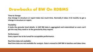 Drawbacks of BW On RDBMS
Time to change:
Any change in structure or report takes too much time. Normally it takes 3-12 months to get a
change in structure or report.
Flexibility:
It lacks the granular level details. In SAP BW data is aggregated and materialized so users can't
get the way they need or at the granularity they require.
Performance:
Every report has to be tuned for acceptable performance.
Real time data not available:
Real time data are not available for analysis. Data is moved to SAP BW in batches and takes time.
 