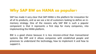 Why SAP BW on HANA so popular?
SAP has made it very clear that SAP HANA is the platform for innovation for
all of its products, and so we see a lot of customers looking to define an in-
memory strategy. One of the reasons why SAP BW is such a popular
component is that it represents a first step for many companies, into
implementing the HANA platform.
BW is a good choice because it is less mission-critical than transactional
systems like ERP and it allows companies with established people and
processes to understand the technology, how to implement it and how to
support it.
 