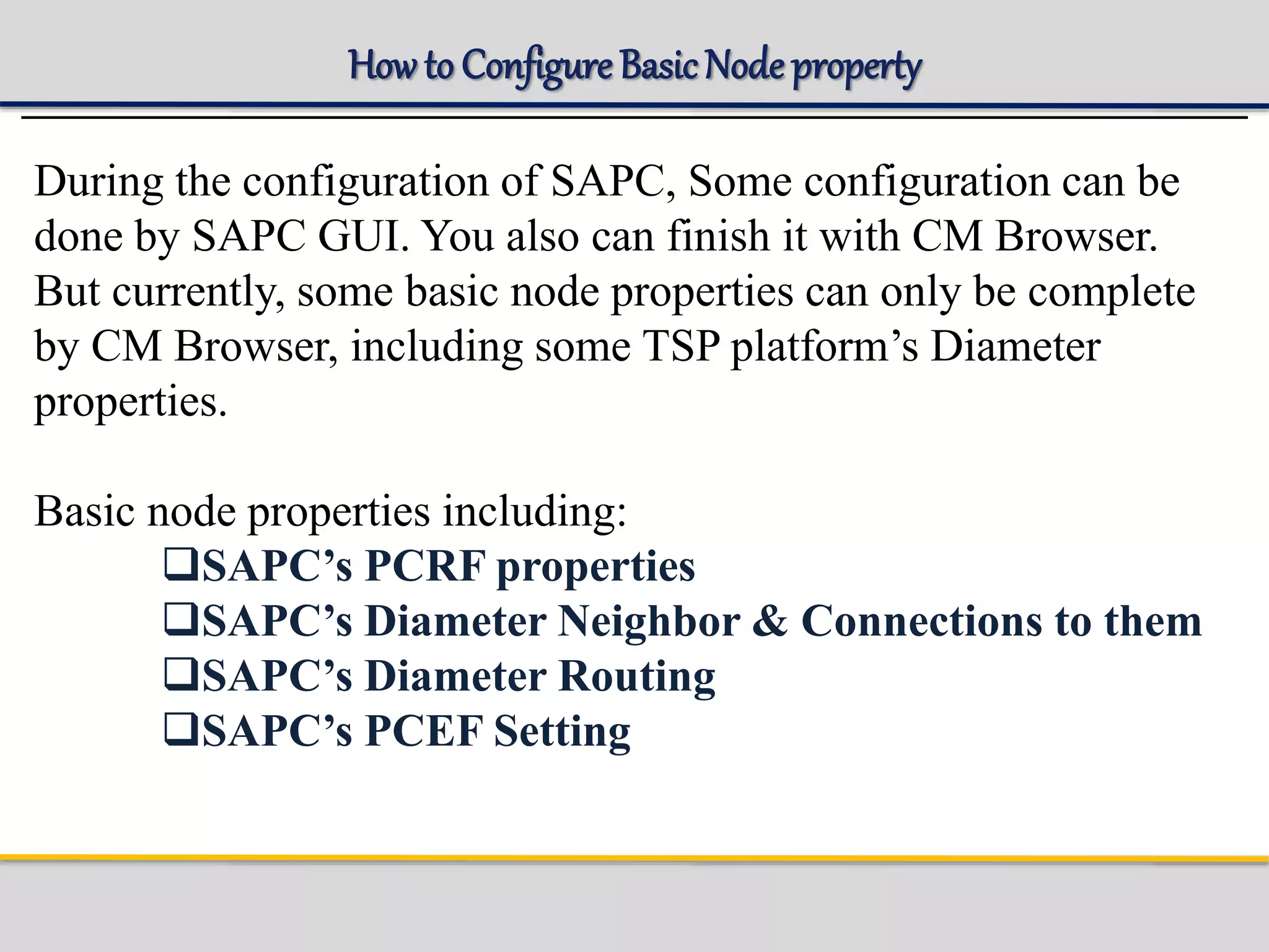 How to ConfigureBasicNode property
During the configuration of SAPC, Some configuration can be
done by SAPC GUI. You also can finish it with CM Browser.
But currently, some basic node properties can only be complete
by CM Browser, including some TSP platform’s Diameter
properties.
Basic node properties including:
SAPC’s PCRF properties
SAPC’s Diameter Neighbor & Connections to them
SAPC’s Diameter Routing
SAPC’s PCEF Setting
 