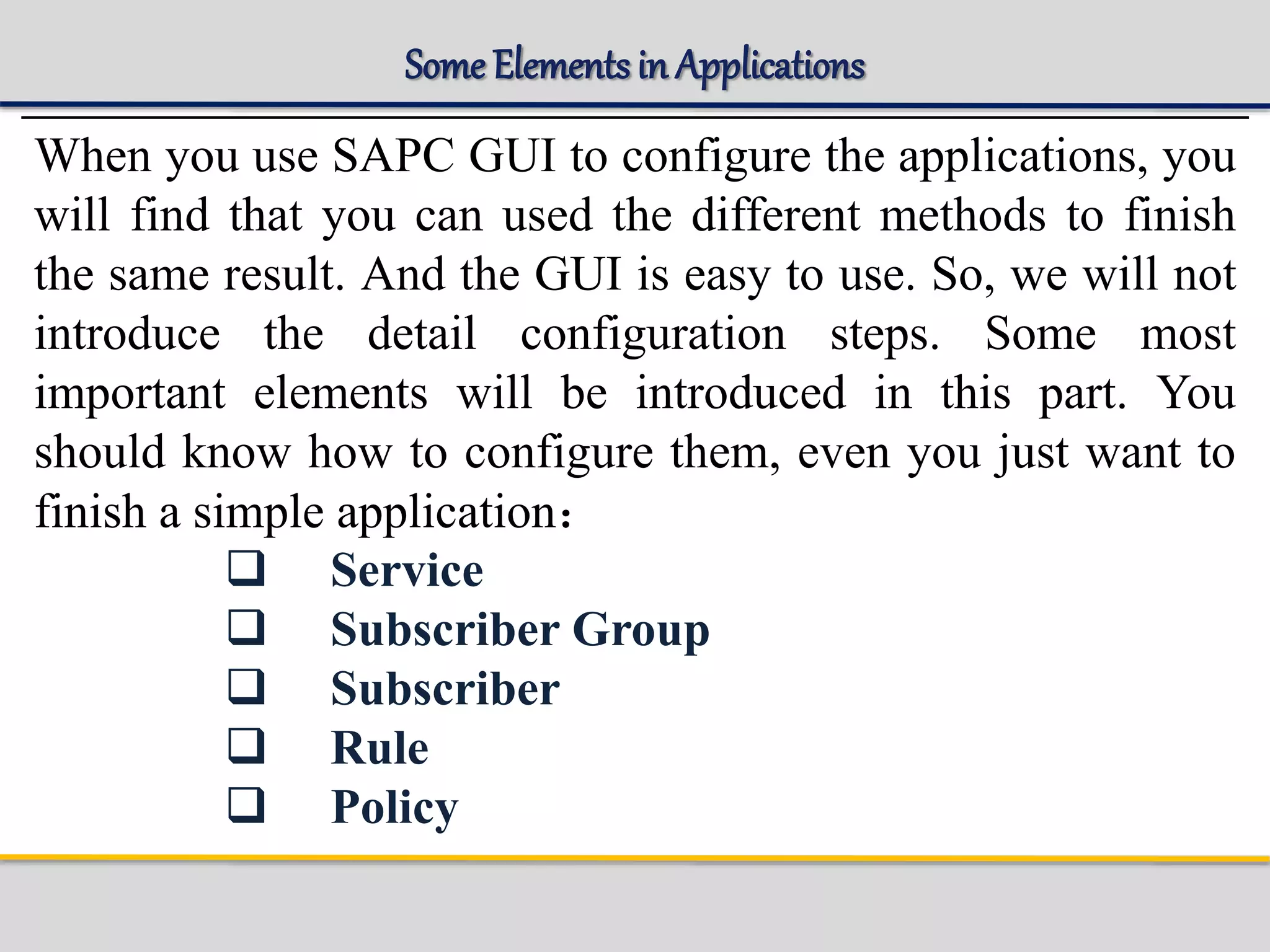 Some Elementsin Applications
When you use SAPC GUI to configure the applications, you
will find that you can used the different methods to finish
the same result. And the GUI is easy to use. So, we will not
introduce the detail configuration steps. Some most
important elements will be introduced in this part. You
should know how to configure them, even you just want to
finish a simple application：
 Service
 Subscriber Group
 Subscriber
 Rule
 Policy
 