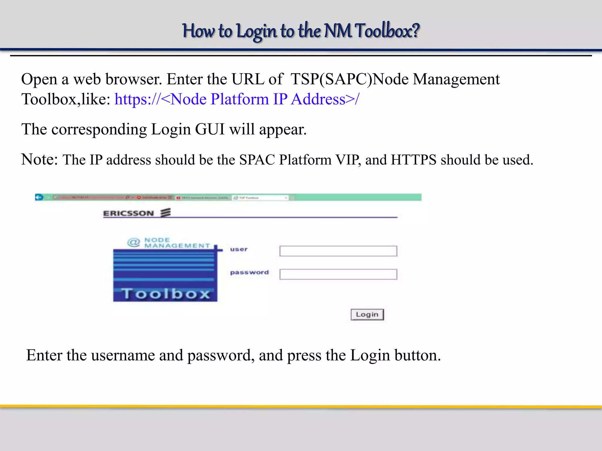 How to Loginto the NMToolbox?
Open a web browser. Enter the URL of TSP(SAPC)Node Management
Toolbox,like: https://<Node Platform IP Address>/
The corresponding Login GUI will appear.
Note: The IP address should be the SPAC Platform VIP, and HTTPS should be used.
Enter the username and password, and press the Login button.
 