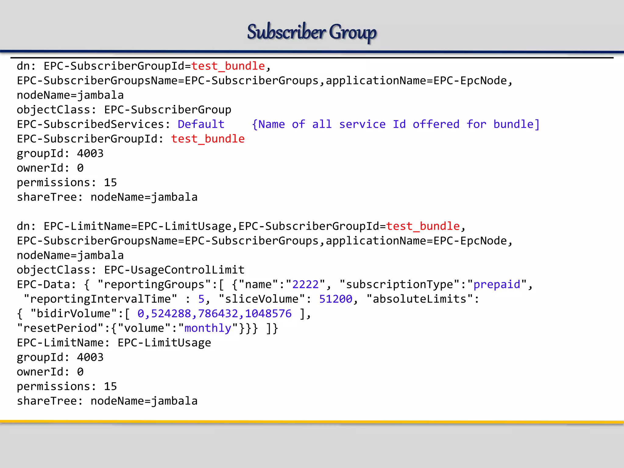 Subscriber Group
dn: EPC-SubscriberGroupId=test_bundle,
EPC-SubscriberGroupsName=EPC-SubscriberGroups,applicationName=EPC-EpcNode,
nodeName=jambala
objectClass: EPC-SubscriberGroup
EPC-SubscribedServices: Default {Name of all service Id offered for bundle]
EPC-SubscriberGroupId: test_bundle
groupId: 4003
ownerId: 0
permissions: 15
shareTree: nodeName=jambala
dn: EPC-LimitName=EPC-LimitUsage,EPC-SubscriberGroupId=test_bundle,
EPC-SubscriberGroupsName=EPC-SubscriberGroups,applicationName=EPC-EpcNode,
nodeName=jambala
objectClass: EPC-UsageControlLimit
EPC-Data: { "reportingGroups":[ {"name":"2222", "subscriptionType":"prepaid",
"reportingIntervalTime" : 5, "sliceVolume": 51200, "absoluteLimits":
{ "bidirVolume":[ 0,524288,786432,1048576 ],
"resetPeriod":{"volume":"monthly"}}} ]}
EPC-LimitName: EPC-LimitUsage
groupId: 4003
ownerId: 0
permissions: 15
shareTree: nodeName=jambala
 