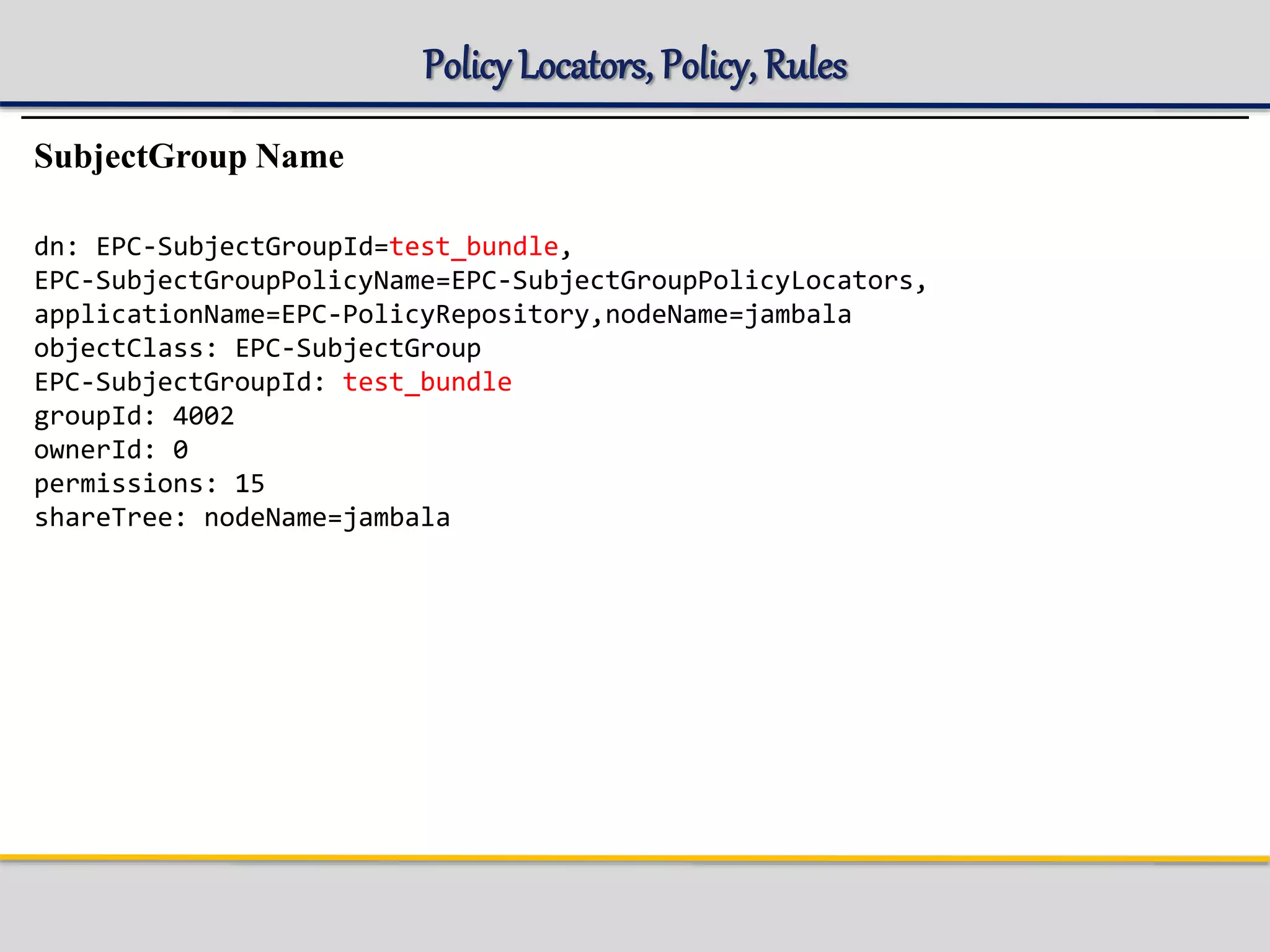 Policy Locators, Policy, Rules
SubjectGroup Name
dn: EPC-SubjectGroupId=test_bundle,
EPC-SubjectGroupPolicyName=EPC-SubjectGroupPolicyLocators,
applicationName=EPC-PolicyRepository,nodeName=jambala
objectClass: EPC-SubjectGroup
EPC-SubjectGroupId: test_bundle
groupId: 4002
ownerId: 0
permissions: 15
shareTree: nodeName=jambala
 