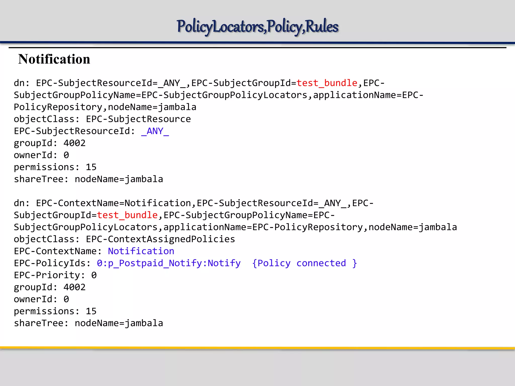 PolicyLocators,Policy,Rules
Notification
dn: EPC-SubjectResourceId=_ANY_,EPC-SubjectGroupId=test_bundle,EPC-
SubjectGroupPolicyName=EPC-SubjectGroupPolicyLocators,applicationName=EPC-
PolicyRepository,nodeName=jambala
objectClass: EPC-SubjectResource
EPC-SubjectResourceId: _ANY_
groupId: 4002
ownerId: 0
permissions: 15
shareTree: nodeName=jambala
dn: EPC-ContextName=Notification,EPC-SubjectResourceId=_ANY_,EPC-
SubjectGroupId=test_bundle,EPC-SubjectGroupPolicyName=EPC-
SubjectGroupPolicyLocators,applicationName=EPC-PolicyRepository,nodeName=jambala
objectClass: EPC-ContextAssignedPolicies
EPC-ContextName: Notification
EPC-PolicyIds: 0:p_Postpaid_Notify:Notify {Policy connected }
EPC-Priority: 0
groupId: 4002
ownerId: 0
permissions: 15
shareTree: nodeName=jambala
 