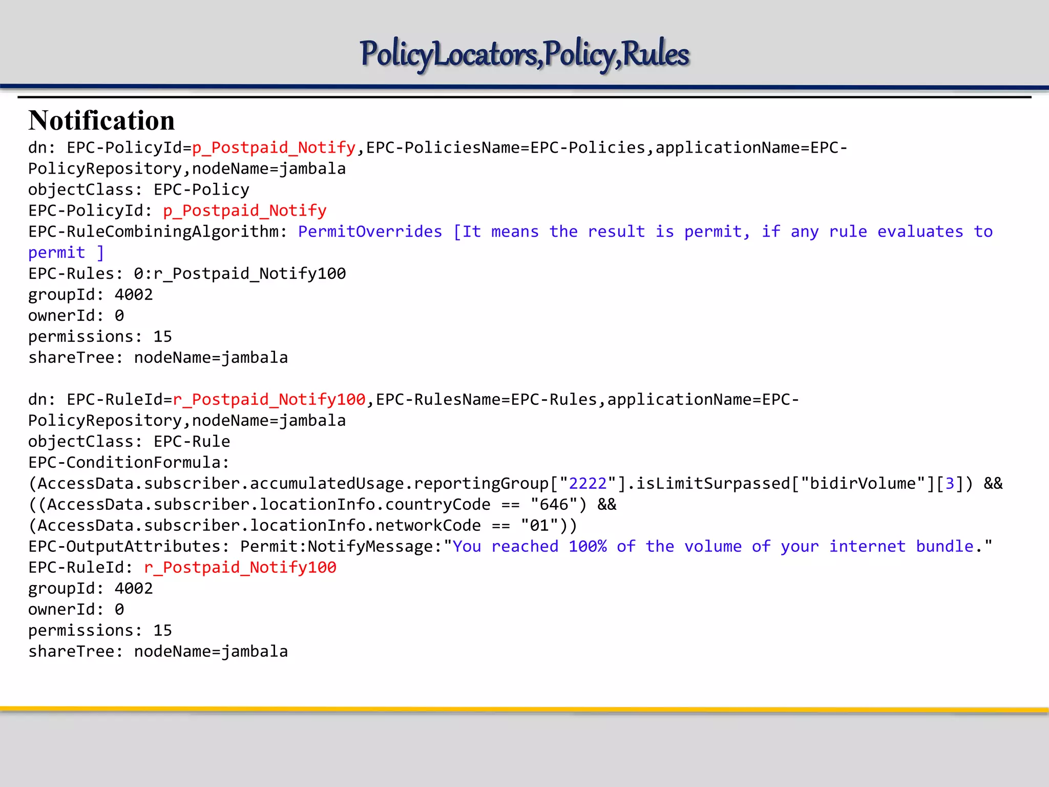 PolicyLocators,Policy,Rules
Notification
dn: EPC-PolicyId=p_Postpaid_Notify,EPC-PoliciesName=EPC-Policies,applicationName=EPC-
PolicyRepository,nodeName=jambala
objectClass: EPC-Policy
EPC-PolicyId: p_Postpaid_Notify
EPC-RuleCombiningAlgorithm: PermitOverrides [It means the result is permit, if any rule evaluates to
permit ]
EPC-Rules: 0:r_Postpaid_Notify100
groupId: 4002
ownerId: 0
permissions: 15
shareTree: nodeName=jambala
dn: EPC-RuleId=r_Postpaid_Notify100,EPC-RulesName=EPC-Rules,applicationName=EPC-
PolicyRepository,nodeName=jambala
objectClass: EPC-Rule
EPC-ConditionFormula:
(AccessData.subscriber.accumulatedUsage.reportingGroup["2222"].isLimitSurpassed["bidirVolume"][3]) &&
((AccessData.subscriber.locationInfo.countryCode == "646") &&
(AccessData.subscriber.locationInfo.networkCode == "01"))
EPC-OutputAttributes: Permit:NotifyMessage:"You reached 100% of the volume of your internet bundle."
EPC-RuleId: r_Postpaid_Notify100
groupId: 4002
ownerId: 0
permissions: 15
shareTree: nodeName=jambala
 