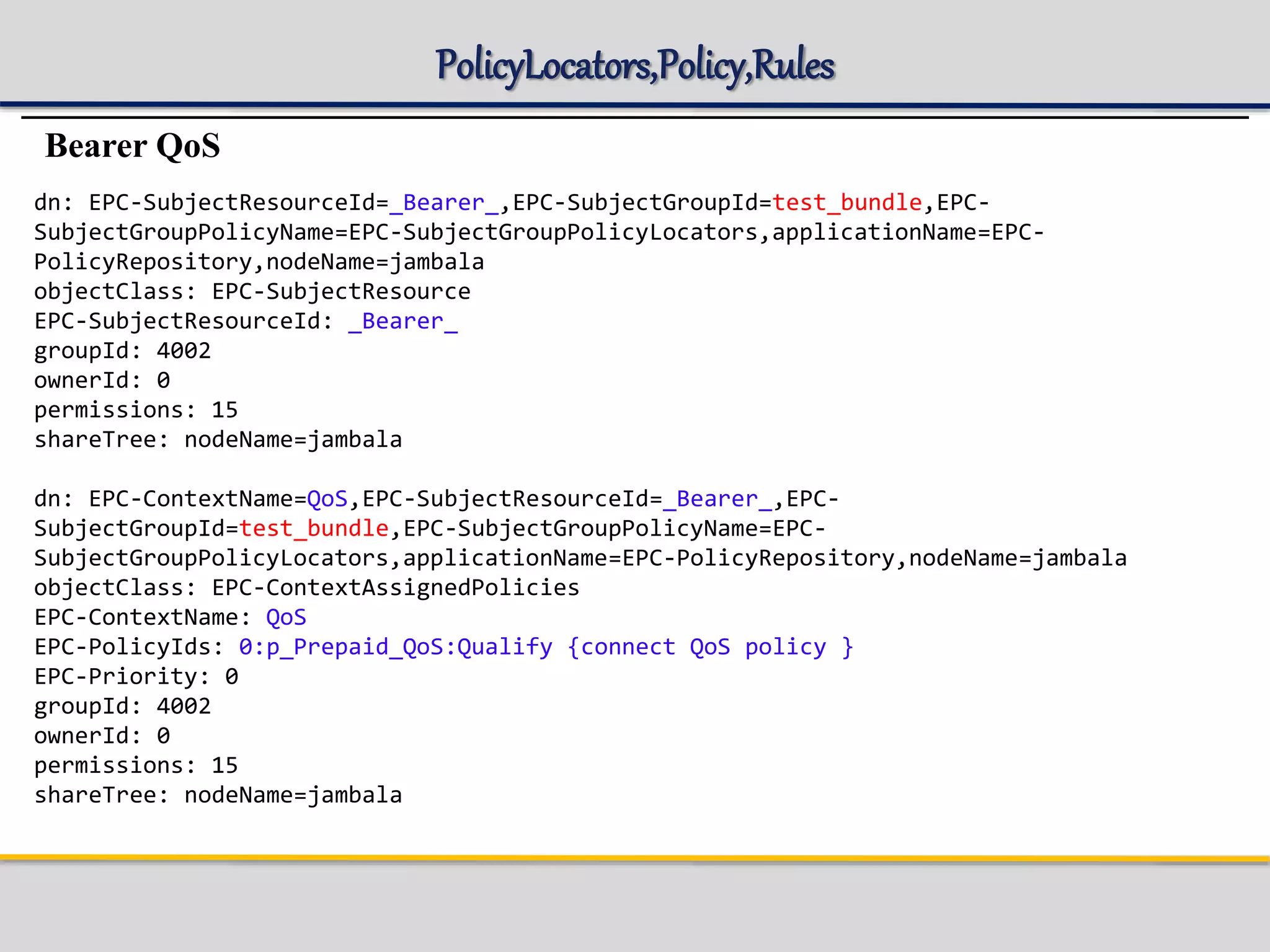 PolicyLocators,Policy,Rules
Bearer QoS
dn: EPC-SubjectResourceId=_Bearer_,EPC-SubjectGroupId=test_bundle,EPC-
SubjectGroupPolicyName=EPC-SubjectGroupPolicyLocators,applicationName=EPC-
PolicyRepository,nodeName=jambala
objectClass: EPC-SubjectResource
EPC-SubjectResourceId: _Bearer_
groupId: 4002
ownerId: 0
permissions: 15
shareTree: nodeName=jambala
dn: EPC-ContextName=QoS,EPC-SubjectResourceId=_Bearer_,EPC-
SubjectGroupId=test_bundle,EPC-SubjectGroupPolicyName=EPC-
SubjectGroupPolicyLocators,applicationName=EPC-PolicyRepository,nodeName=jambala
objectClass: EPC-ContextAssignedPolicies
EPC-ContextName: QoS
EPC-PolicyIds: 0:p_Prepaid_QoS:Qualify {connect QoS policy }
EPC-Priority: 0
groupId: 4002
ownerId: 0
permissions: 15
shareTree: nodeName=jambala
 