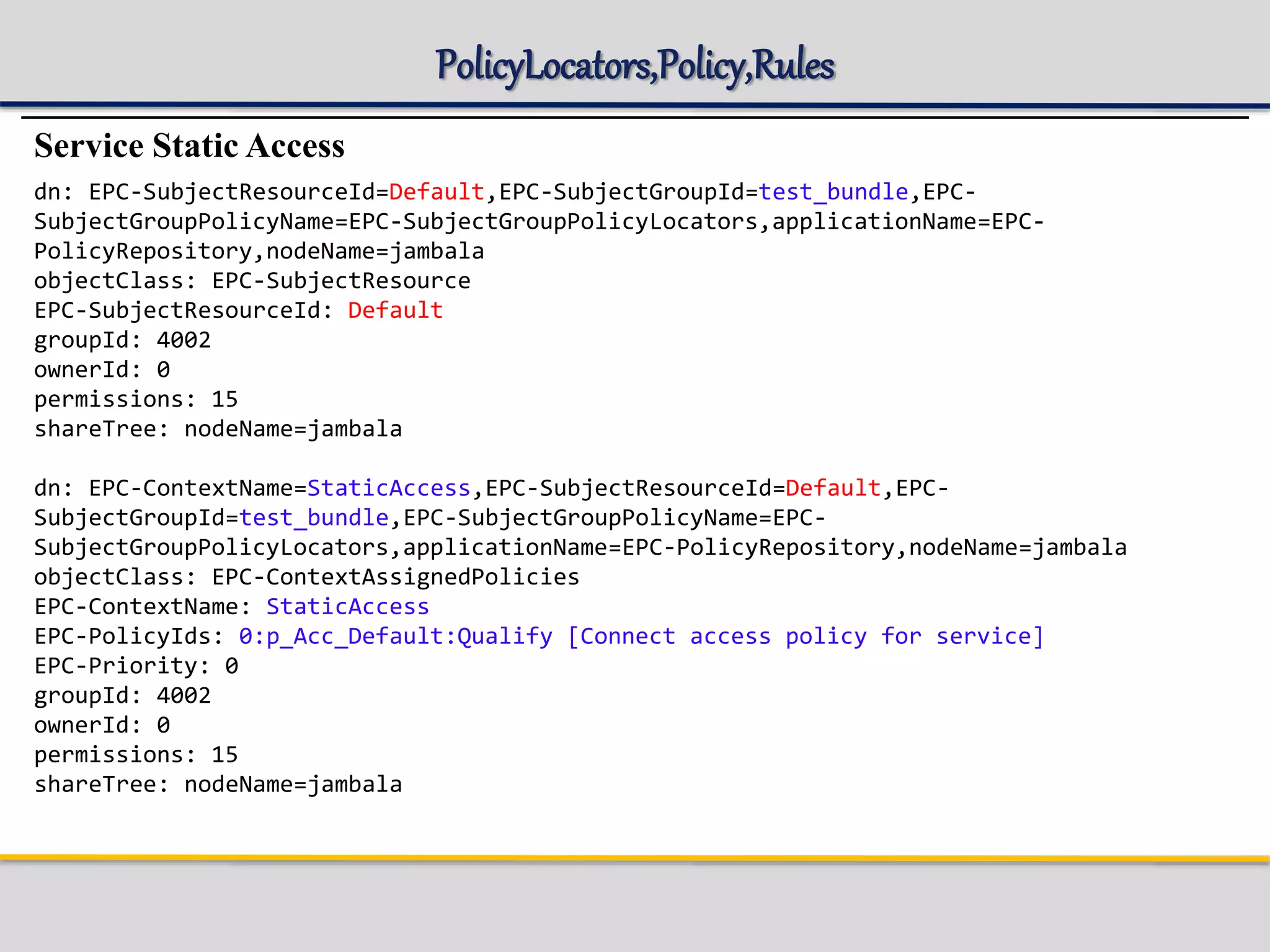 PolicyLocators,Policy,Rules
Service Static Access
dn: EPC-SubjectResourceId=Default,EPC-SubjectGroupId=test_bundle,EPC-
SubjectGroupPolicyName=EPC-SubjectGroupPolicyLocators,applicationName=EPC-
PolicyRepository,nodeName=jambala
objectClass: EPC-SubjectResource
EPC-SubjectResourceId: Default
groupId: 4002
ownerId: 0
permissions: 15
shareTree: nodeName=jambala
dn: EPC-ContextName=StaticAccess,EPC-SubjectResourceId=Default,EPC-
SubjectGroupId=test_bundle,EPC-SubjectGroupPolicyName=EPC-
SubjectGroupPolicyLocators,applicationName=EPC-PolicyRepository,nodeName=jambala
objectClass: EPC-ContextAssignedPolicies
EPC-ContextName: StaticAccess
EPC-PolicyIds: 0:p_Acc_Default:Qualify [Connect access policy for service]
EPC-Priority: 0
groupId: 4002
ownerId: 0
permissions: 15
shareTree: nodeName=jambala
 