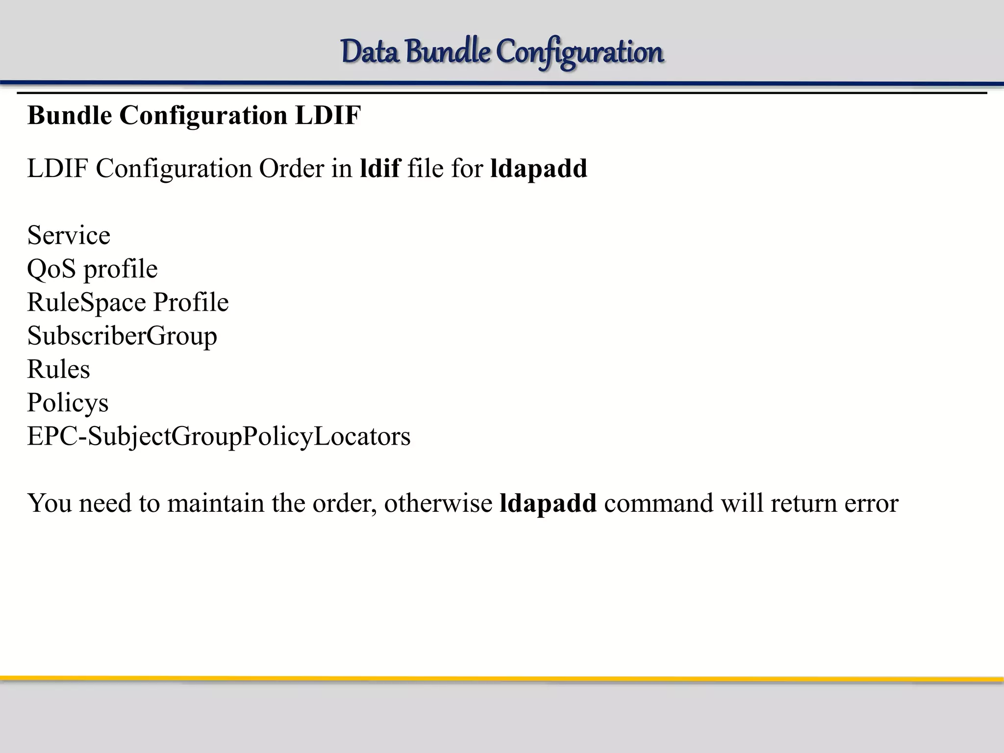 Data BundleConfiguration
Bundle Configuration LDIF
LDIF Configuration Order in ldif file for ldapadd
Service
QoS profile
RuleSpace Profile
SubscriberGroup
Rules
Policys
EPC-SubjectGroupPolicyLocators
You need to maintain the order, otherwise ldapadd command will return error
 