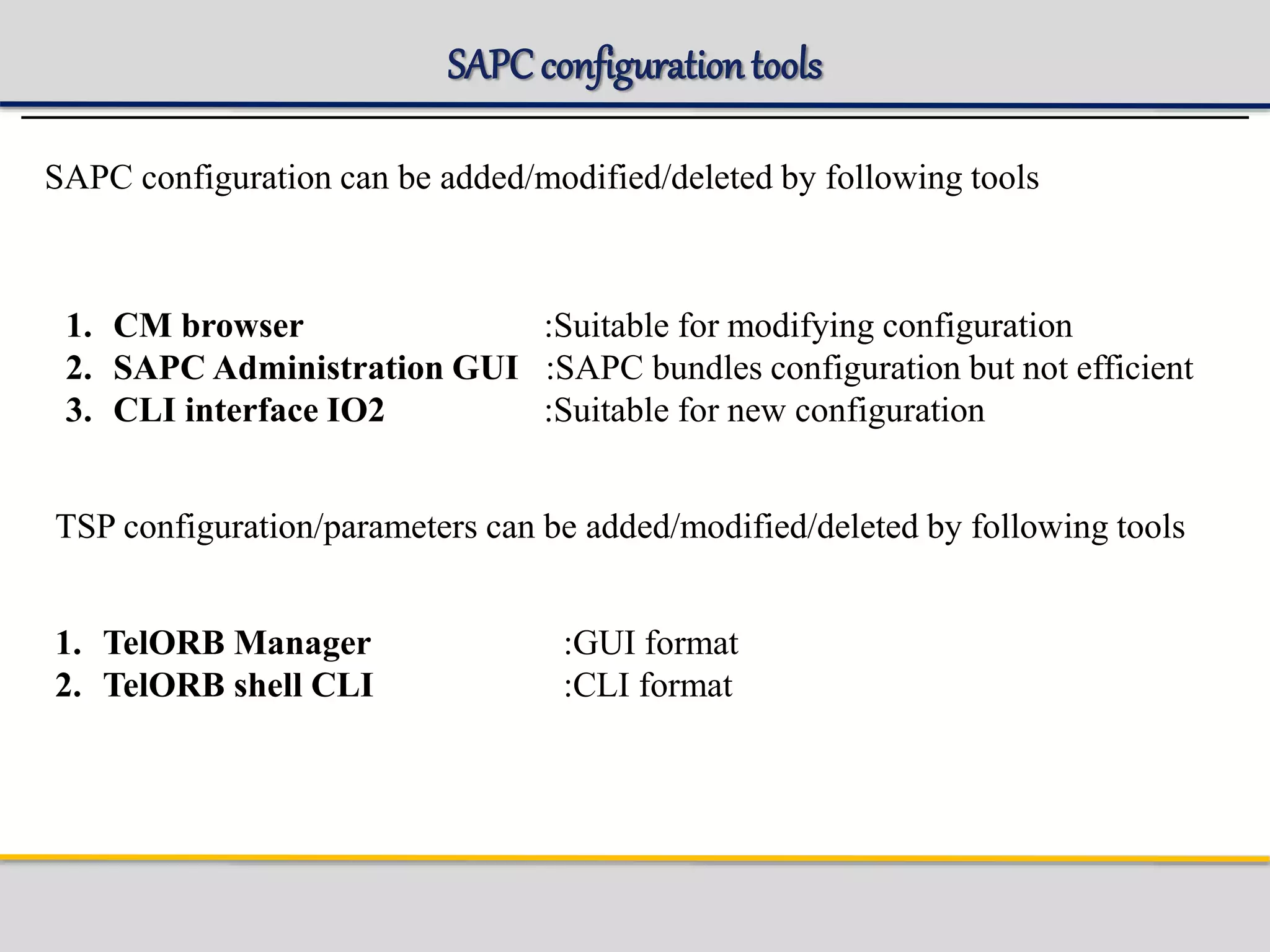 SAPC configurationtools
SAPC configuration can be added/modified/deleted by following tools
1. CM browser :Suitable for modifying configuration
2. SAPC Administration GUI :SAPC bundles configuration but not efficient
3. CLI interface IO2 :Suitable for new configuration
TSP configuration/parameters can be added/modified/deleted by following tools
1. TelORB Manager :GUI format
2. TelORB shell CLI :CLI format
 