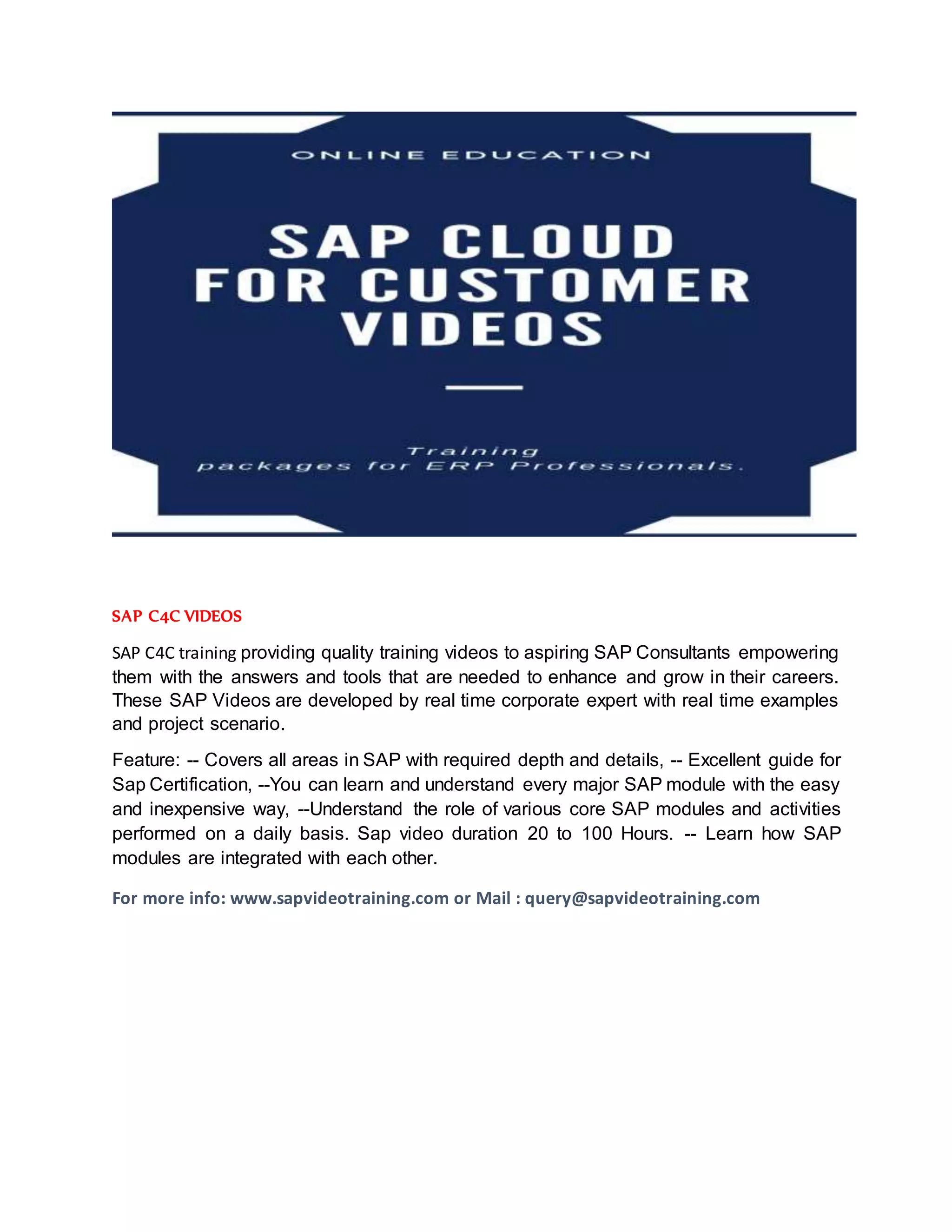 SAP C4C VIDEOS
SAP C4C training providing quality training videos to aspiring SAP Consultants empowering
them with the answers and tools that are needed to enhance and grow in their careers.
These SAP Videos are developed by real time corporate expert with real time examples
and project scenario.
Feature: -- Covers all areas in SAP with required depth and details, -- Excellent guide for
Sap Certification, --You can learn and understand every major SAP module with the easy
and inexpensive way, --Understand the role of various core SAP modules and activities
performed on a daily basis. Sap video duration 20 to 100 Hours. -- Learn how SAP
modules are integrated with each other.
For more info: www.sapvideotraining.com or Mail : query@sapvideotraining.com