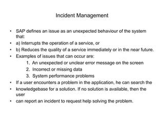 Incident Management
• SAP defines an issue as an unexpected behaviour of the system
that:
• a) Interrupts the operation of a service, or
• b) Reduces the quality of a service immediately or in the near future.
• Examples of issues that can occur are:
1. An unexpected or unclear error message on the screen
2. Incorrect or missing data
3. System performance problems
• If a user encounters a problem in the application, he can search the
• knowledgebase for a solution. If no solution is available, then the
user
• can report an incident to request help solving the problem.
 