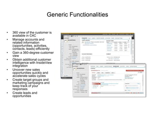 Generic Functionalities
• 360 view of the customer is
available in C4C
• Manage accounts and
related information
(opportunities, activities,
contacts, leads) efficiently
• Gain a 360-degree customer
view
• Obtain additional customer
intelligence with InsideView
integration
• Uncover new sales
opportunities quickly and
accelerate sales cycles
• Create target groups and
marketing campaigns and
keep track of your
responses
• Create leads and
opportunities
 