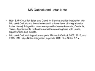 MS Outlook and Lotus Note
• Both SAP Cloud for Sales and Cloud for Service provide integration with
Microsoft Outlook and Lotus Notes (with a lower level of integration for
Lotus Notes). Integration use cases provided cover Accounts, Contacts,
Tasks, Appointments replication as well as creating links with Leads,
Opportunities and Tickets.
• Microsoft Outlook integration supports Microsoft Outlook 2007, 2010, and
2013. IBM Lotus Notes integration supports IBM Lotus Notes 8.5.x.
 
