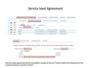 Service level Agreement
Service Level agreement (SLA) is possible to assign at Service Ticket to define the Response to the
customer based on priority of ticket.
 