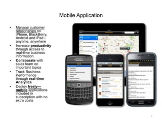Mobile Application
• Manage customer
relationships on
iPhone, BlackBerry,
Android and iPad -
anytime, anywhere
• Increase productivity
through access to
real-time business
information
• Collaborate with
sales team on
important topics
• Track Business
Performance
through real-time
Analytics
• Deploy freely—
mobile applications
included in
subscription with no
extra costs
7
 