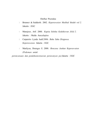 Daftar Pustaka
Brunner & Suddarth. 2002. Keperawatan Medikal Bedah vol 2.
Jakarta : EGC
Mansjoer, Arif. 2000. Kapita Selekta Kedokteran Jilid 2.
Jakarta : Media Aesculapius
Carpenito Lynda Juall.2006. Buku Saku Diagnosa
Keperawatan. Jakarta : EGC
Marilyan, Doenges E. 2000. Rencana Asuhan Keperawatan
(Pedoman untuk
perencanaan dan pendokumentasian perawatyan px) Jakarta : EGC
 