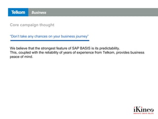 We believe that the strongest feature of SAP BASIS is its predictability.
This, coupled with the reliability of years of experience from Telkom, provides business
peace of mind.
“Don’t take any chances on your business journey”
Core campaign thought
 