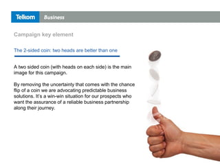 A two sided coin (with heads on each side) is the main
image for this campaign.
By removing the uncertainty that comes with the chance
flip of a coin we are advocating predictable business
solutions. It’s a win-win situation for our prospects who
want the assurance of a reliable business partnership
along their journey.
The 2-sided coin: two heads are better than one
Campaign key element
 